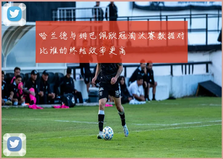 哈兰德与姆巴佩欧冠淘汰赛数据对比谁的终结效率更高