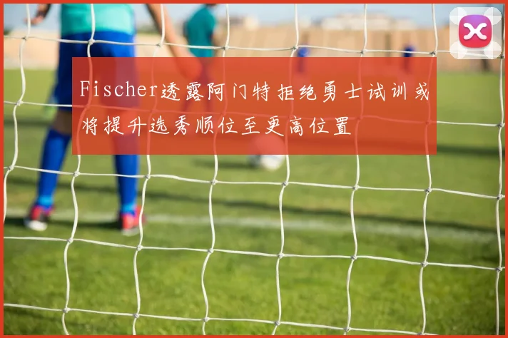 Fischer透露阿门特拒绝勇士试训或将提升选秀顺位至更高位置