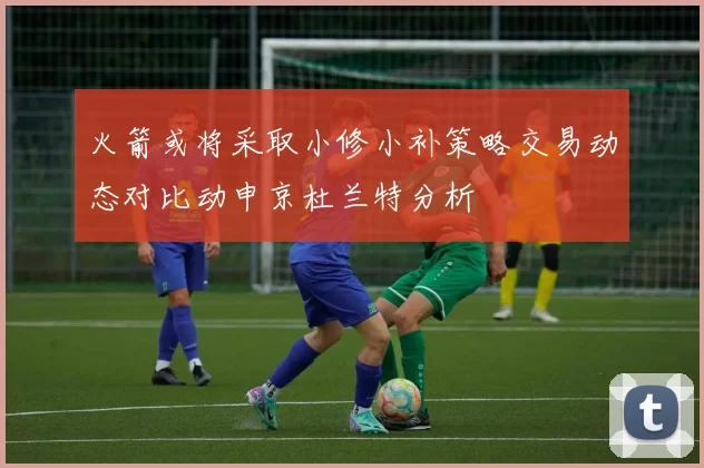 火箭或将采取小修小补策略交易动态对比动申京杜兰特分析