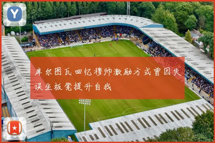 库尔图瓦回忆穆帅激励方式曾因失误坐板凳提升自我