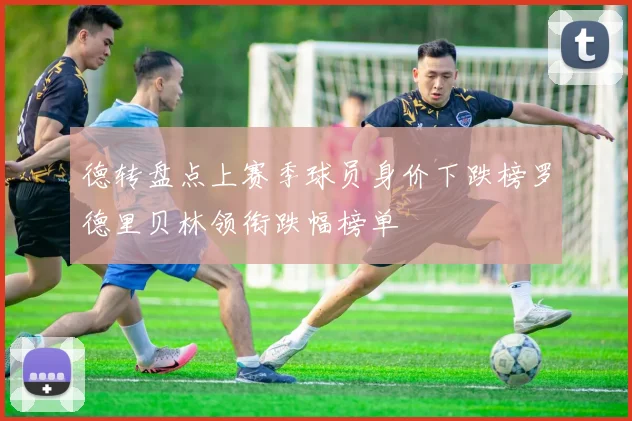 德转盘点上赛季球员身价下跌榜罗德里贝林领衔跌幅榜单