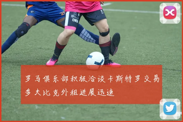 罗马俱乐部积极洽谈卡斯特罗交易多夫比克外租进展迅速