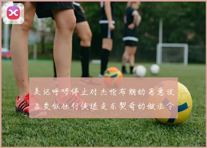 美记呼吁停止对杰伦布朗的恶意攻击类似独行侠送走东契奇的做法令人作呕
