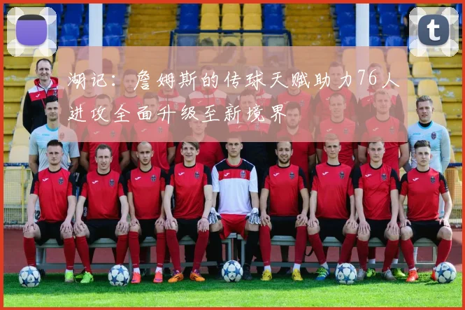 湖记：詹姆斯的传球天赋助力76人进攻全面升级至新境界