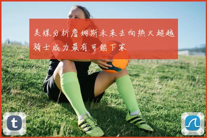 美媒分析詹姆斯未来去向热火超越骑士成为最有可能下家