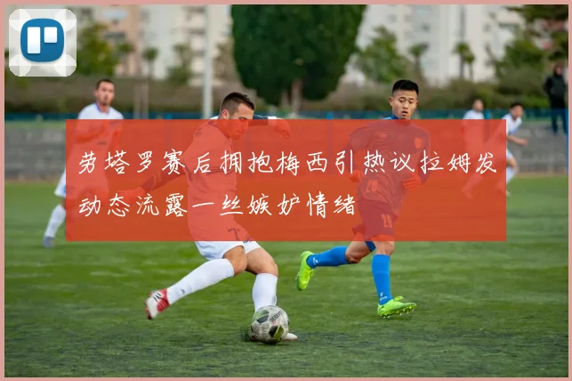 劳塔罗赛后拥抱梅西引热议拉姆发动态流露一丝嫉妒情绪