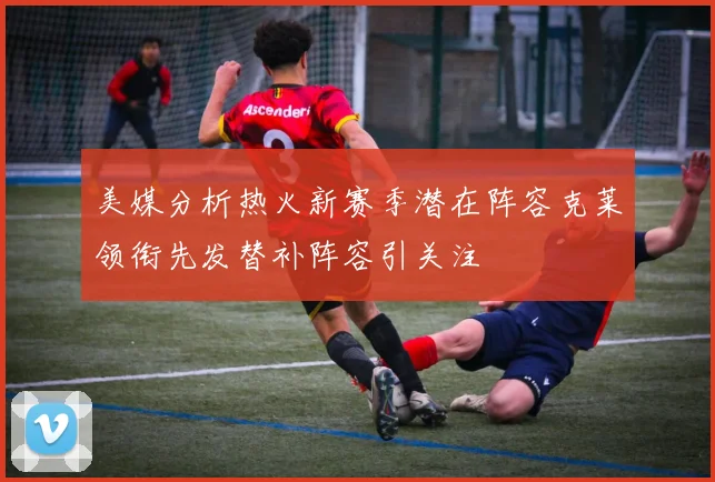 美媒分析热火新赛季潜在阵容克莱领衔先发替补阵容引关注