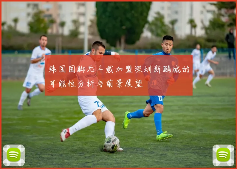 韩国国脚元斗载加盟深圳新鹏城的可能性分析与前景展望