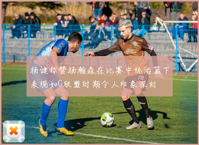 杨健称赞杨瀚森在比赛中统治篮下表现如G联盟时期令人印象深刻