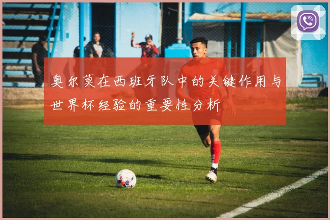 奥尔莫在西班牙队中的关键作用与世界杯经验的重要性分析