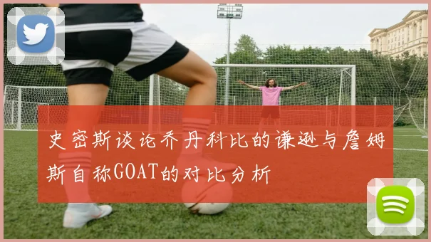 史密斯谈论乔丹科比的谦逊与詹姆斯自称GOAT的对比分析