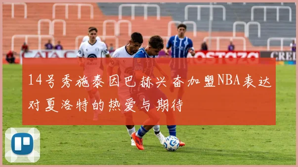 14号秀施泰因巴赫兴奋加盟NBA表达对夏洛特的热爱与期待
