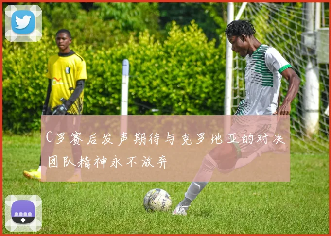 C罗赛后发声期待与克罗地亚的对决团队精神永不放弃