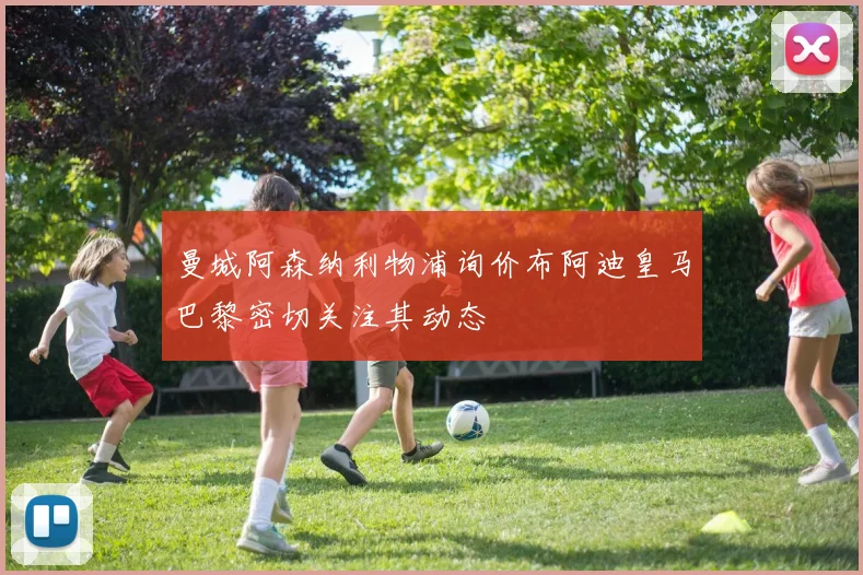 曼城阿森纳利物浦询价布阿迪皇马巴黎密切关注其动态