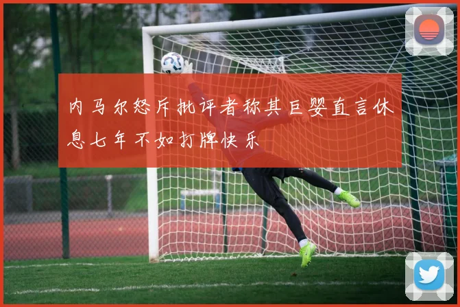 内马尔怒斥批评者称其巨婴直言休息七年不如打牌快乐