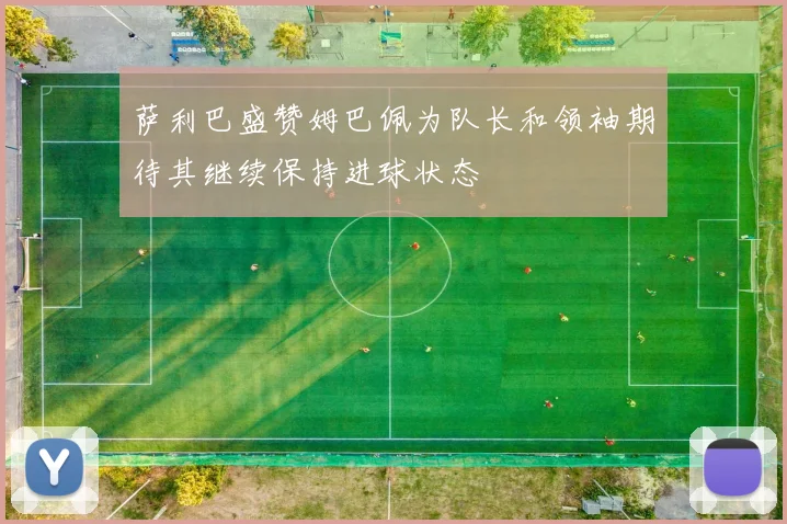 萨利巴盛赞姆巴佩为队长和领袖期待其继续保持进球状态