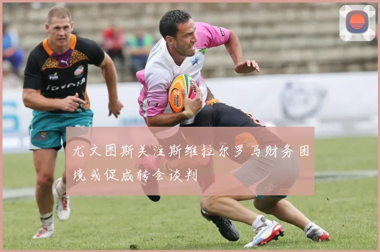尤文图斯关注斯维拉尔罗马财务困境或促成转会谈判